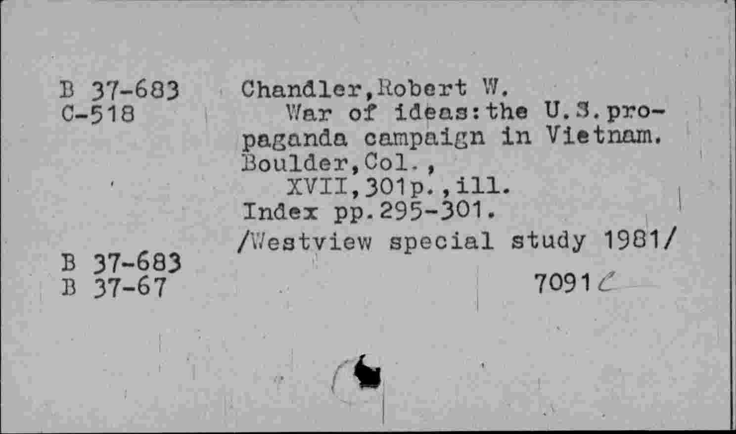 ﻿B 37-683 C-518
B 37-683
B 37-67
Chandler,Robert W.
War of ideas:the U.S.propaganda campaign in Vietnam. Boulder,Col. ,
XVII,301p.,ill.
Index pp.295-301.
/Westview special study 1981/
7091 £